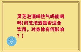 灵芝泡酒喝热气吗能喝吗(灵芝泡酒是否适合饮用，对身体有何影响？)