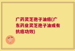 广药灵芝孢子油癌(广东药业灵芝孢子油或有抗癌功效)