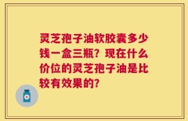 灵芝孢子油软胶囊多少钱一盒三瓶？现在什么价位的灵芝孢子油是比较有效果的？