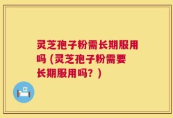 灵芝孢子粉需长期服用吗 (灵芝孢子粉需要长期服用吗？)