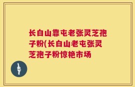 长白山靠屯老张灵芝孢子粉(长白山老屯张灵芝孢子粉惊艳市场