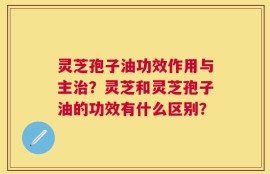 灵芝孢子油功效作用与主治？灵芝和灵芝孢子油的功效有什么区别？