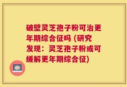 破壁灵芝孢子粉可治更年期综合征吗 (研究发现：灵芝孢子粉或可缓解更年期综合征)