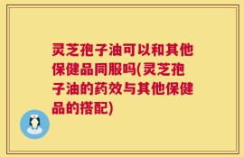 灵芝孢子油可以和其他保健品同服吗(灵芝孢子油的药效与其他保健品的搭配)
