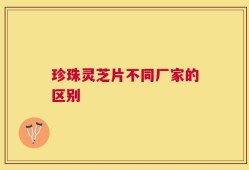 珍珠灵芝片不同厂家的区别