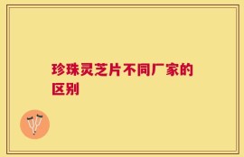 珍珠灵芝片不同厂家的区别