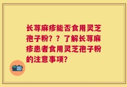 长荨麻疹能否食用灵芝孢子粉？？了解长荨麻疹患者食用灵芝孢子粉的注意事项？