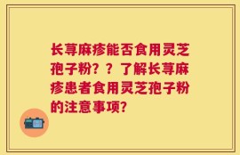 长荨麻疹能否食用灵芝孢子粉？？了解长荨麻疹患者食用灵芝孢子粉的注意事项？