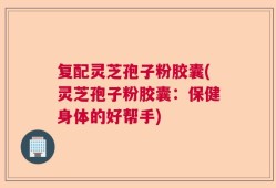 复配灵芝孢子粉胶囊(灵芝孢子粉胶囊：保健身体的好帮手)