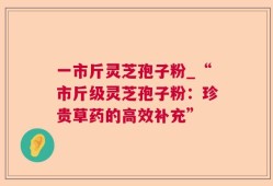 一市斤灵芝孢子粉_“市斤级灵芝孢子粉：珍贵草药的高效补充”