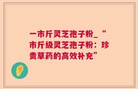 一市斤灵芝孢子粉_“市斤级灵芝孢子粉：珍贵草药的高效补充”