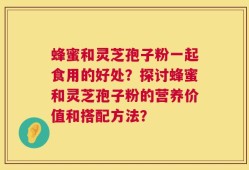 蜂蜜和灵芝孢子粉一起食用的好处？探讨蜂蜜和灵芝孢子粉的营养价值和搭配方法？
