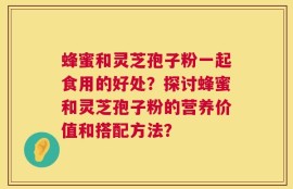 蜂蜜和灵芝孢子粉一起食用的好处？探讨蜂蜜和灵芝孢子粉的营养价值和搭配方法？