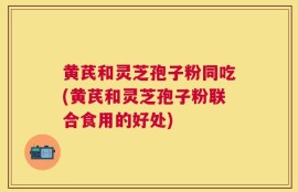 黄芪和灵芝孢子粉同吃(黄芪和灵芝孢子粉联合食用的好处)