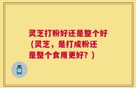 灵芝打粉好还是整个好 (灵芝，是打成粉还是整个食用更好？)