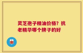 灵芝孢子精油价格？抗老精华哪个牌子的好