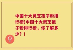 中国十大灵芝孢子粉排行榜(中国十大灵芝孢子粉排行榜，你了解多少？)