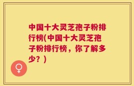 中国十大灵芝孢子粉排行榜(中国十大灵芝孢子粉排行榜，你了解多少？)