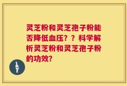 灵芝粉和灵芝孢子粉能否降低血压？？科学解析灵芝粉和灵芝孢子粉的功效？