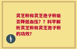 灵芝粉和灵芝孢子粉能否降低血压？？科学解析灵芝粉和灵芝孢子粉的功效？