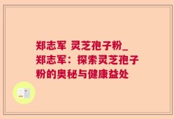 郑志军 灵芝孢子粉_郑志军：探索灵芝孢子粉的奥秘与健康益处