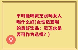 平时能喝灵芝水吗女人喝什么好(女性适宜喝的良好饮品：灵芝水是否可作为选择？)
