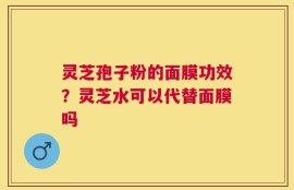 灵芝孢子粉的面膜功效？灵芝水可以代替面膜吗