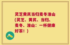 灵芝黄芪当归麦冬淮山(灵芝、黄芪、当归、麦冬、淮山：一杯健康好茶！)