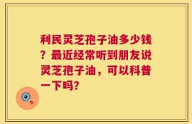 利民灵芝孢子油多少钱？最近经常听到朋友说灵芝孢子油，可以科普一下吗？