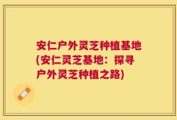 安仁户外灵芝种植基地(安仁灵芝基地：探寻户外灵芝种植之路)