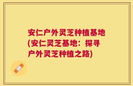 安仁户外灵芝种植基地(安仁灵芝基地：探寻户外灵芝种植之路)