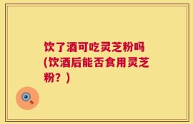 饮了酒可吃灵芝粉吗 (饮酒后能否食用灵芝粉？)