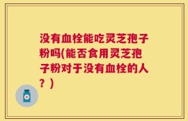 没有血栓能吃灵芝孢子粉吗(能否食用灵芝孢子粉对于没有血栓的人？)