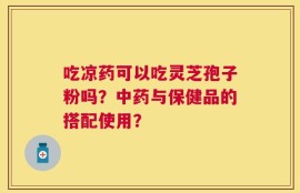 吃凉药可以吃灵芝孢子粉吗？中药与保健品的搭配使用？