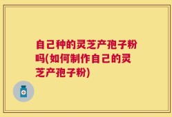 自己种的灵芝产孢子粉吗(如何制作自己的灵芝产孢子粉)