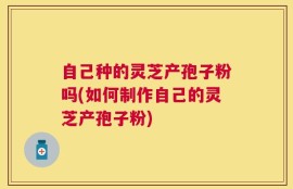 自己种的灵芝产孢子粉吗(如何制作自己的灵芝产孢子粉)