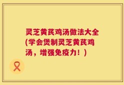 灵芝黄芪鸡汤做法大全(学会煲制灵芝黄芪鸡汤，增强免疫力！)