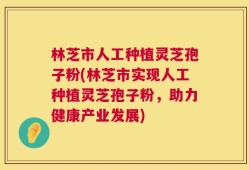 林芝市人工种植灵芝孢子粉(林芝市实现人工种植灵芝孢子粉，助力健康产业发展)