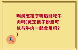 喝灵芝孢子粉后能吃牛肉吗(灵芝孢子粉后可以与牛肉一起食用吗？)