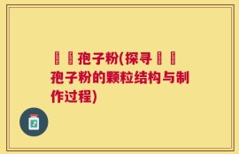 哖記孢子粉(探寻哖記孢子粉的颗粒结构与制作过程)
