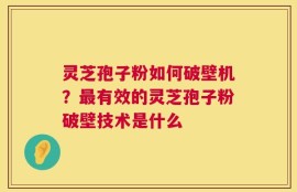 灵芝孢子粉如何破壁机？最有效的灵芝孢子粉破壁技术是什么