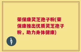 荣保康灵芝孢子粉(荣保康推出优质灵芝孢子粉，助力身体健康)