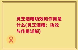 灵芝酒糟功效和作用是什么(灵芝酒糟：功效与作用详解)
