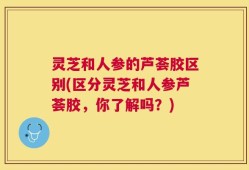 灵芝和人参的芦荟胶区别(区分灵芝和人参芦荟胶，你了解吗？)