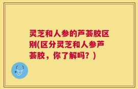 灵芝和人参的芦荟胶区别(区分灵芝和人参芦荟胶，你了解吗？)