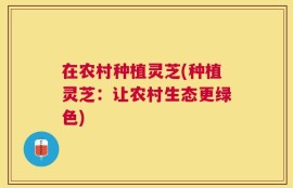 在农村种植灵芝(种植灵芝：让农村生态更绿色)