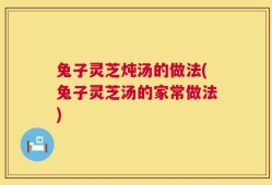 兔子灵芝炖汤的做法(兔子灵芝汤的家常做法)