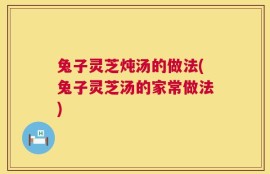 兔子灵芝炖汤的做法(兔子灵芝汤的家常做法)