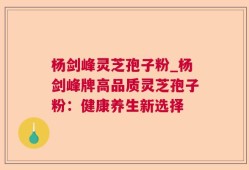 杨剑峰灵芝孢子粉_杨剑峰牌高品质灵芝孢子粉：健康养生新选择