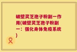 破壁灵芝孢子粉副一作用(破壁灵芝孢子粉副一：强化身体免疫系统)